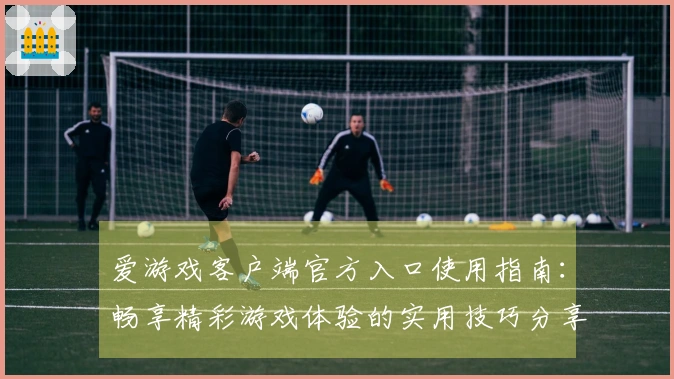 爱游戏客户端官方入口使用指南：畅享精彩游戏体验的实用技巧分享